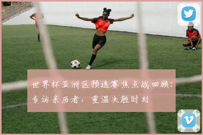 世界杯亚洲区预选赛焦点战回顾:专访亲历者,重温决胜时刻