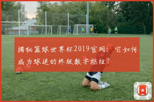 揭秘篮球世界杯2019官网：它如何成为球迷的终极数字枢纽？