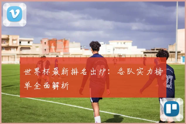 世界杯最新排名出炉:各队实力榜单全面解析