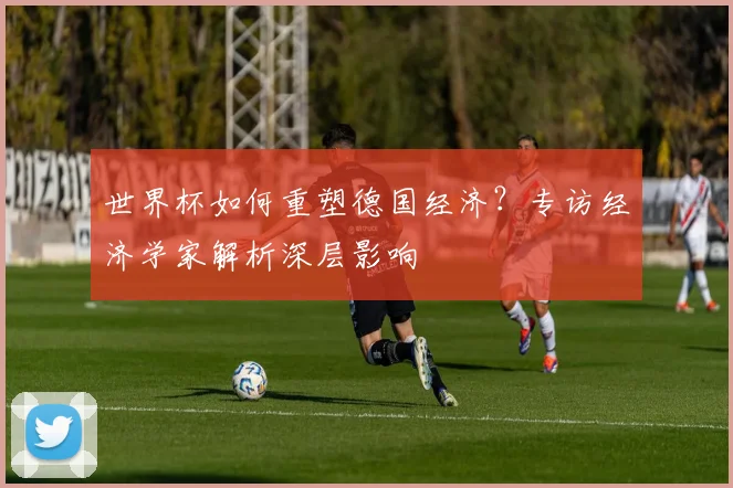 世界杯如何重塑德国经济？专访经济学家解析深层影响