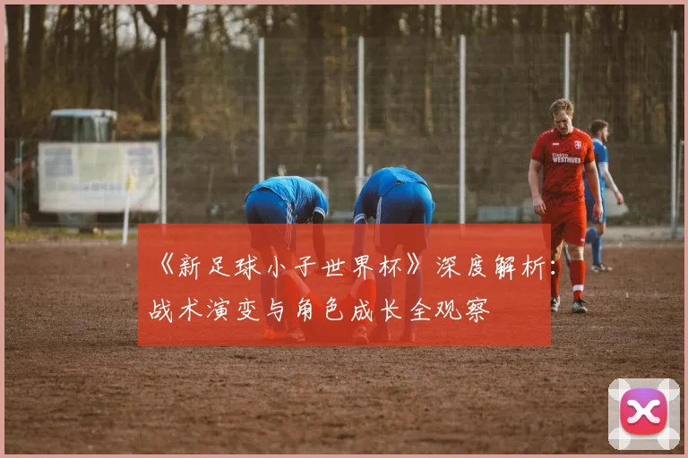 《新足球小子世界杯》深度解析:战术演变与角色成长全观察