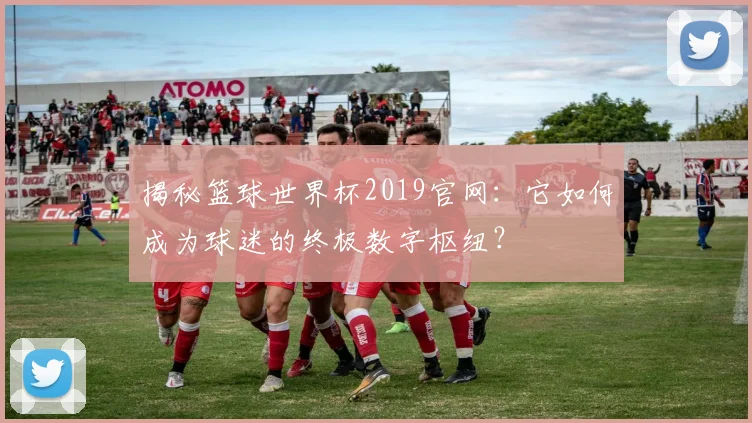 揭秘篮球世界杯2019官网：它如何成为球迷的终极数字枢纽？
