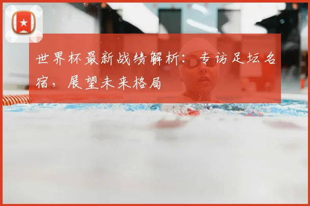 世界杯最新战绩解析:专访足坛名宿,展望未来格局