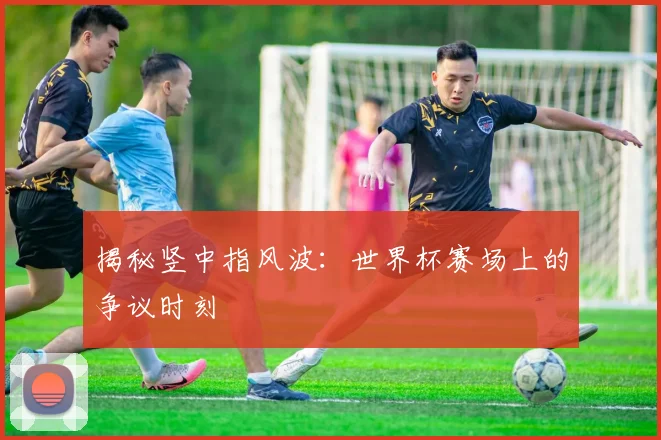 揭秘竖中指风波：世界杯赛场上的争议时刻