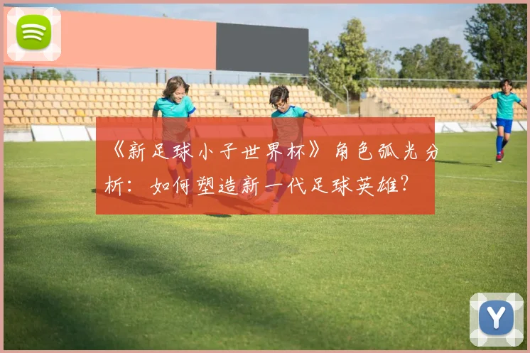 《新足球小子世界杯》角色弧光分析:如何塑造新一代足球英雄?