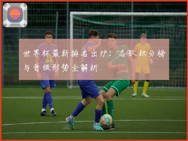 世界杯最新排名出炉:各队积分榜与晋级形势全解析