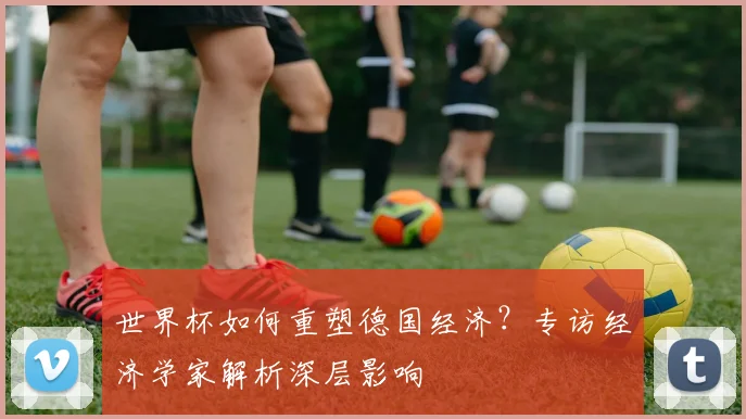 世界杯如何重塑德国经济?专访经济学家解析深层影响