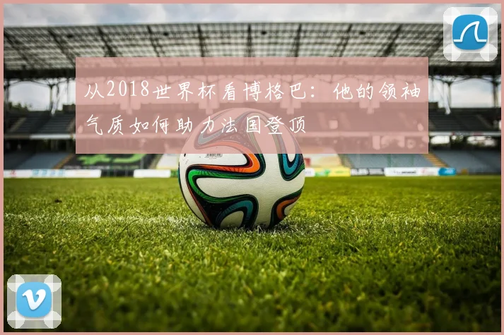 从2018世界杯看博格巴：他的领袖气质如何助力法国登顶