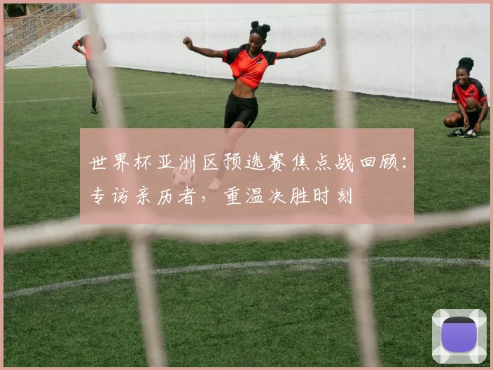 世界杯亚洲区预选赛焦点战回顾:专访亲历者,重温决胜时刻