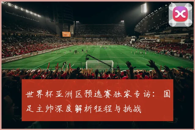 世界杯亚洲区预选赛独家专访：国足主帅深度解析征程与挑战